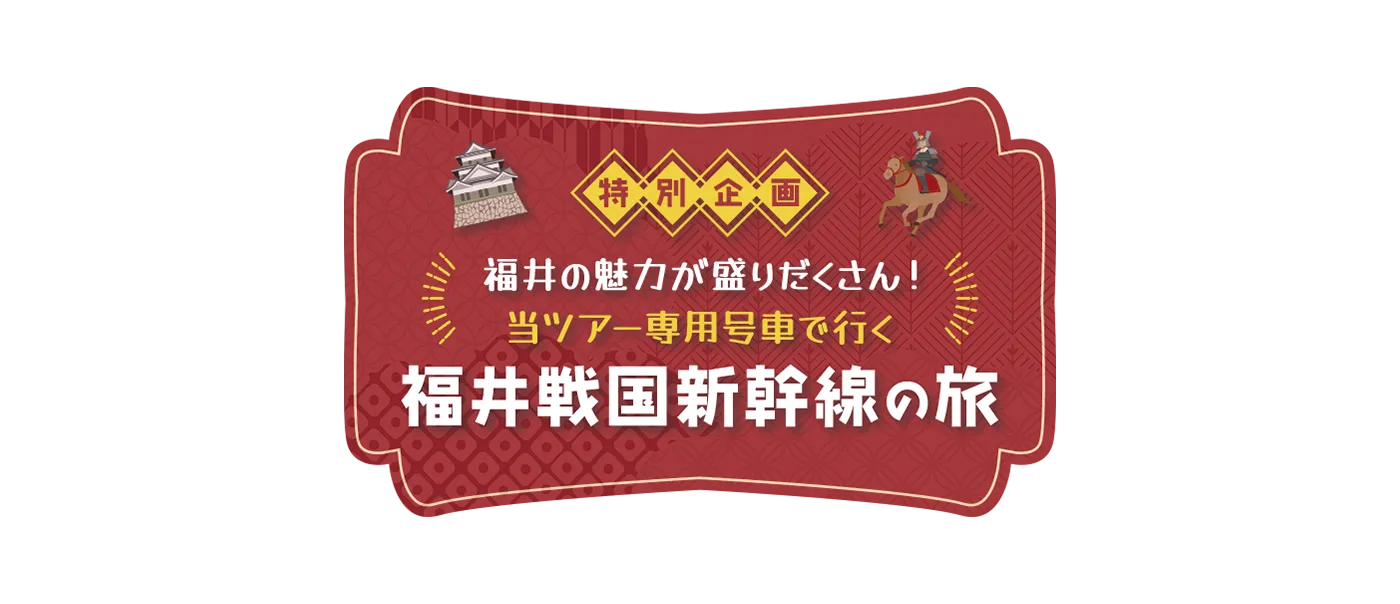 特別企画！ 福井の魅力が盛りだくさん！当ツアー専用号車で行く福井戦国新幹線！